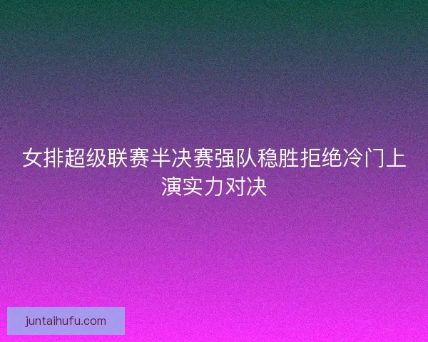 女排超级联赛半决赛强队稳胜拒绝冷门上演实力对决