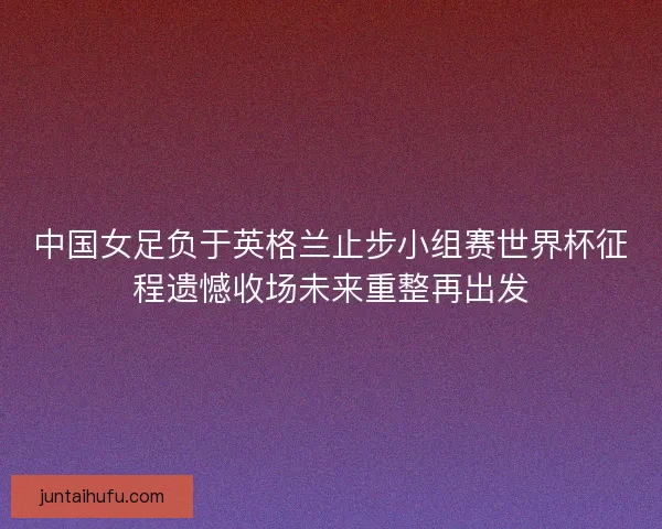 中国女足负于英格兰止步小组赛世界杯征程遗憾收场未来重整再出发
