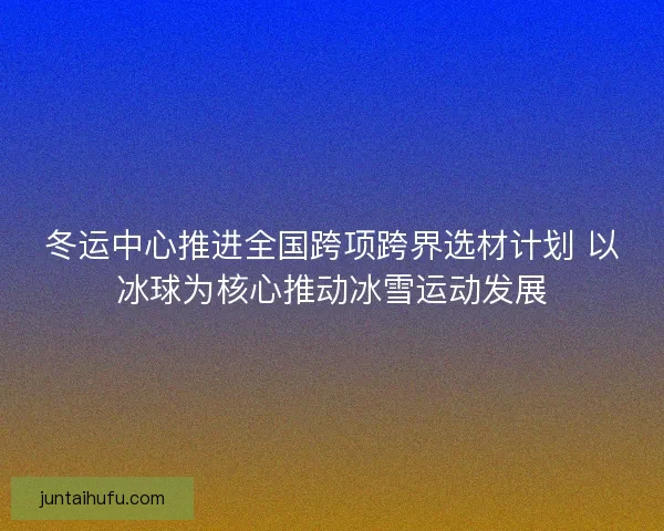冬运中心推进全国跨项跨界选材计划 以冰球为核心推动冰雪运动发展